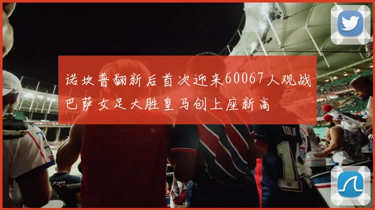 诺坎普翻新后首次迎来60067人观战巴萨女足大胜皇马创上座新高