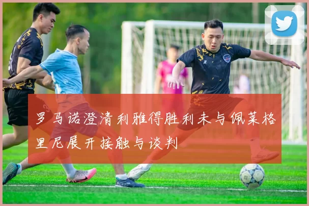 罗马诺澄清利雅得胜利未与佩莱格里尼展开接触与谈判
