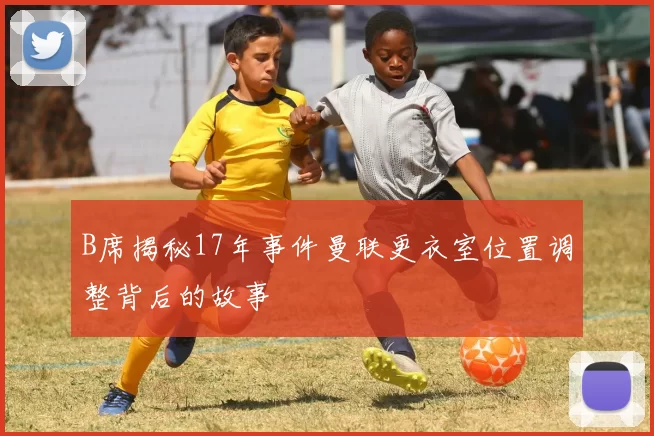 B席揭秘17年事件曼联更衣室位置调整背后的故事