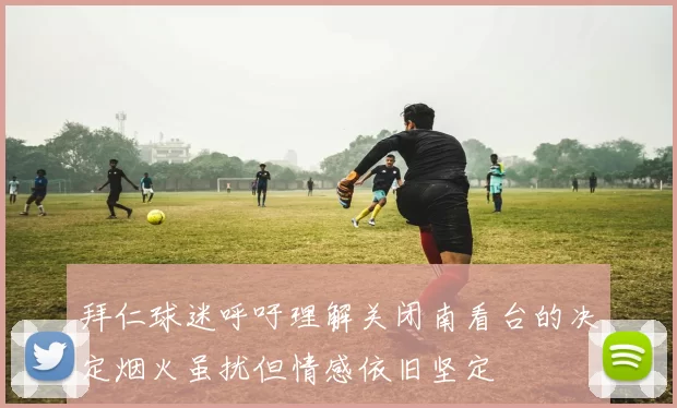 拜仁球迷呼吁理解关闭南看台的决定烟火虽扰但情感依旧坚定