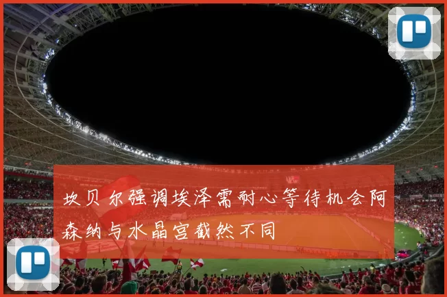坎贝尔强调埃泽需耐心等待机会阿森纳与水晶宫截然不同