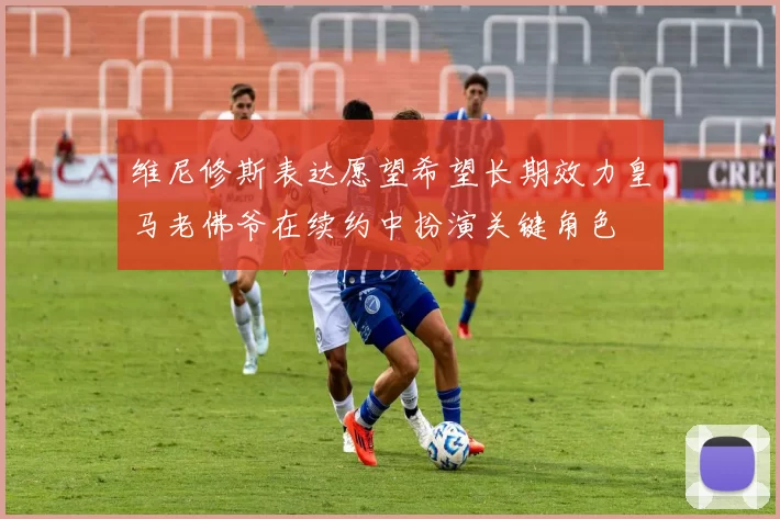 维尼修斯表达愿望希望长期效力皇马老佛爷在续约中扮演关键角色