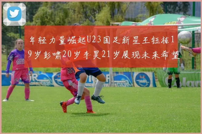 年轻力量崛起U23国足新星王钰栋19岁彭啸20岁李昊21岁展现未来希望