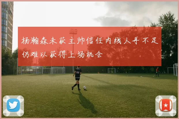 杨瀚森未获主帅信任内线人手不足仍难以获得上场机会