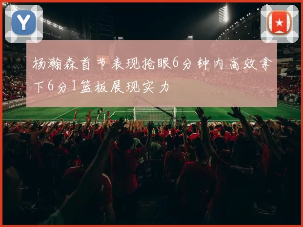 杨瀚森首节表现抢眼6分钟内高效拿下6分1篮板展现实力