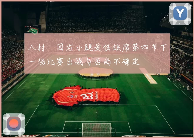 八村塁因右小腿受伤缺席第四节下一场比赛出战与否尚不确定